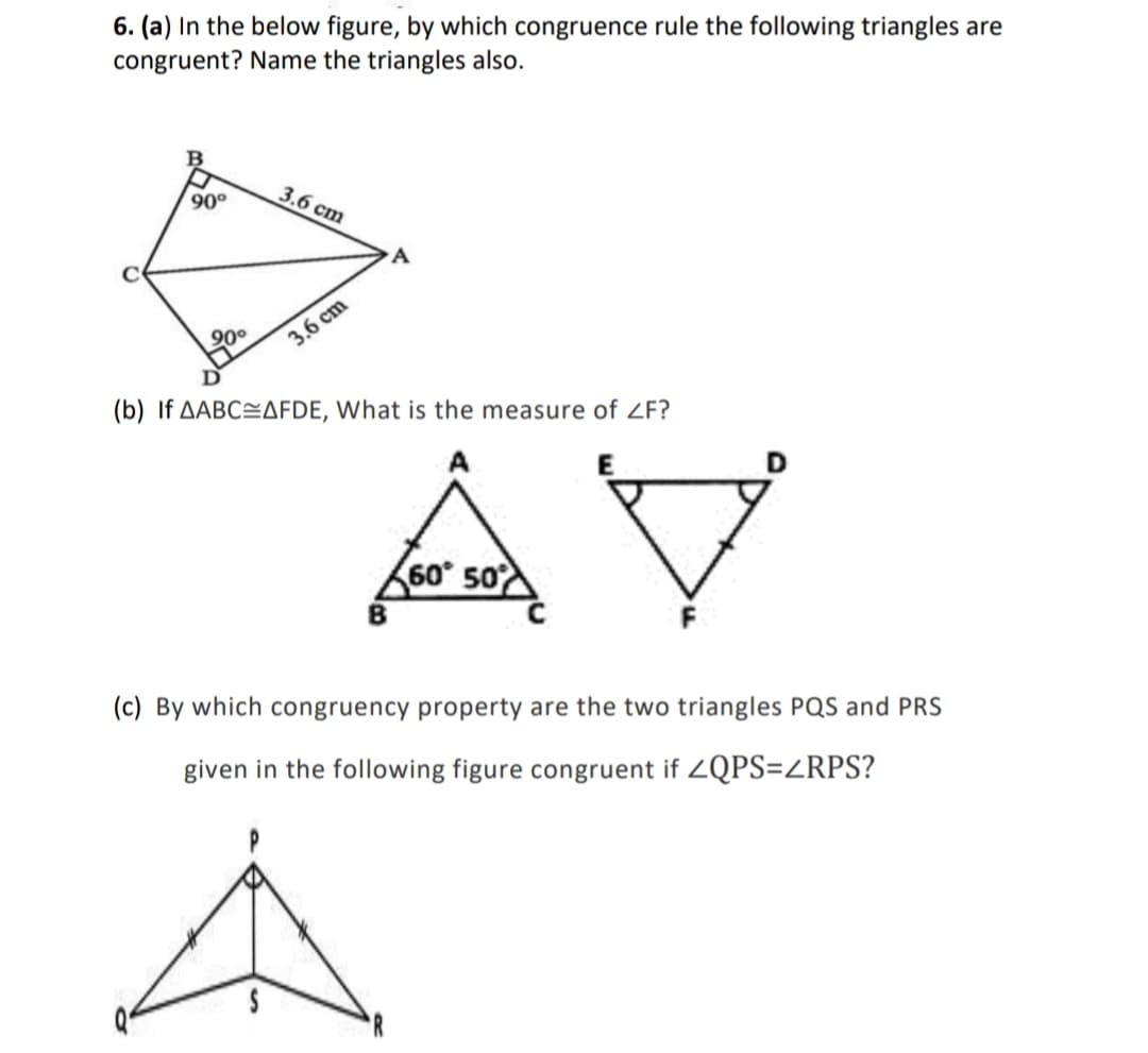 6. (a) In the below figure, by which congruence rule the following triangles are
congruent? Name the triangles also.
90°
3.6 c
cm
90°
3.6 cm
(b) If AABC=AFDE, What is the measure of ZF?
AV
60° 50
(c) By which congruency property are the two triangles PQS and PRS
given in the following figure congruent if 2QPS=ZRPS?
