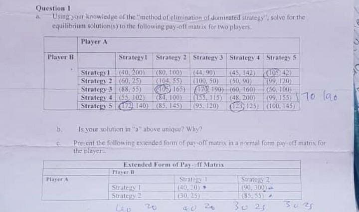 Question 1
Using your knowledge of the "method of elimination.of dominated strategy". solve for the
equilibrium solution(s) to the following pay-off matrix for two players.
Player A
Player B
Strategyl Strategy 2 Strategy 3 Strategy 4 Strategy 5
Strategy1 (40, 200)
Strategy 2 (60, 25)
Strategy 3 (88, 55)
(55,102)
(45, 142) (109) 42)
K09. 120)
(50, 100)
(99, 155)70 la.
(80. 100)
K104, 55)
(44,90)
(100,50)
C403)165)(17 190 (60, 160)
(155,115)
(95.120)
(50, 90)
(84, 100)
Strategy 4
Strätegy 5 172) 140) (85, 145)
(48, 200)
123)125) (100, 145)
Is your solution in "a above unique? Why?
b.
Present the following extended form of pay-off matrix in a normal form pay-off matrix for
the player
Extended Form of Pay-»ff Matrix
Player B
Strategy 1
(40, 20)
(30,25)
Strategy 2
(90, 300)
(85.55)
30 25
Player A
Strategy 1
Strategy 2
20
