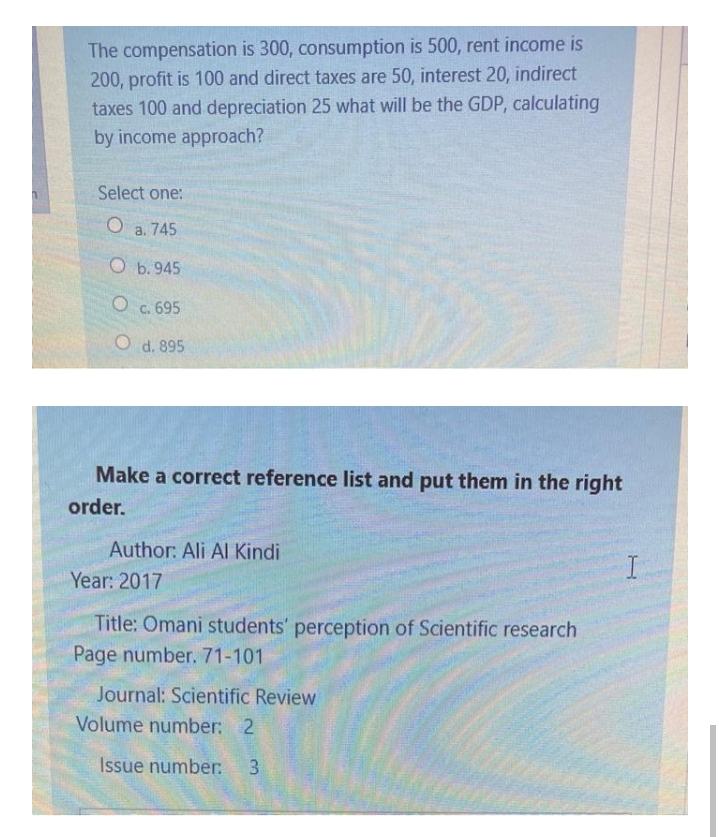 The compensation is 300, consumption is 500, rent income is
200, profit is 100 and direct taxes are 50, interest 20, indirect
taxes 100 and depreciation 25 what will be the GDP, calculating
by income approach?
Select one:
a. 745
O b. 945
O c. 695
O d. 895
Make a correct reference list and put them in the right
order.
Author: Ali Al Kindi
Year: 2017
Title: Omani students' perception of Scientific research
Page number. 71-101
Journal: Scientific Review
Volume number: 2
Issue number:
3.
