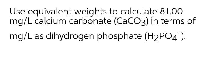 Use equivalent weights to calculate 81.00
mg/L calcium carbonate (CaCO3) in terms of
mg/L as dihydrogen phosphate (H2PO4°).
