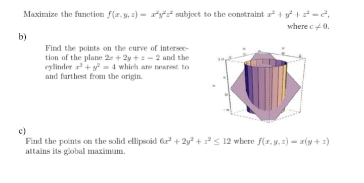 Maximize the function f(r, y, z) = r*y# subject to the constraint z² + y* + z =²,
where c+ 0.
b)
Find the points on the curve of intersec-
tion of the plane 2r + 2y + z = 2 and the
cylinder a? + y² = 4 which are nearest to
and furthest from the origin.
c)
Find the points on the solid ellipsoid 62 + 2y² + z² < 12 where f(x, y, z) = x(y+ 2)
attains its global maximum.
