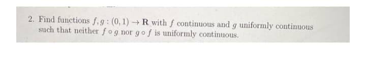 2. Find functions f,g: (0, 1) -R with f continuous and g uniformly continuous
such that neither fog nor go f is uniformly continuous.
