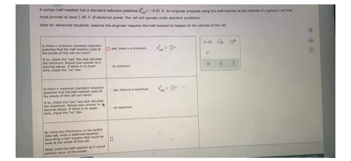 A certain half-reaction has a standard reduction potential E
-0.43 V. An engineer proposes using this half-reaction at the cathode of a galvanic cell that
must provide at least 1.40 V of electrical power. The cell will operate under standard conditions.
Note for advanced students: assume the engineer requires this half-reaction to happen at the cathode of the cell.
D-a . P
Is there a minimum standard reduction
potential that the half-reaction used at
the anode of this cell can have?
- Ov
O ves, there is a minimum.
If s, check the "yes box and calculate
the minimum. Round your answer to 2
decimal places. If there is no lower
limit, check the "no" box.
e minimum
Is there a maximum standard reduction
potential that the haif-reation used at
the anode of ths cell can have
yes, there is a maimum
If , check the "yes box and calcuiate
the maximum, Round your answer to
decimal places. If there is no uoper
imit, check the o box
ne maximum
By using the information in the ALEKS
Data ta, write a baianced equuation
describing a half reaction that could be
used at the anode of this cel.
Note write tthe haif reaction as it would
atually occur at the anode.
