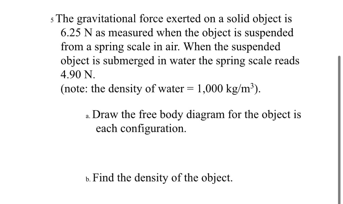 5 The gravitational force exerted on a solid object is
6.25 N as measured when the object is suspended
from a spring scale in air. When the suspended
object is submerged in water the spring scale reads
4.90 N.
(note: the density of water = 1,000 kg/m³).
Draw the free body diagram for the object is
each configuration.
а.
Find the density of the object.
b.
