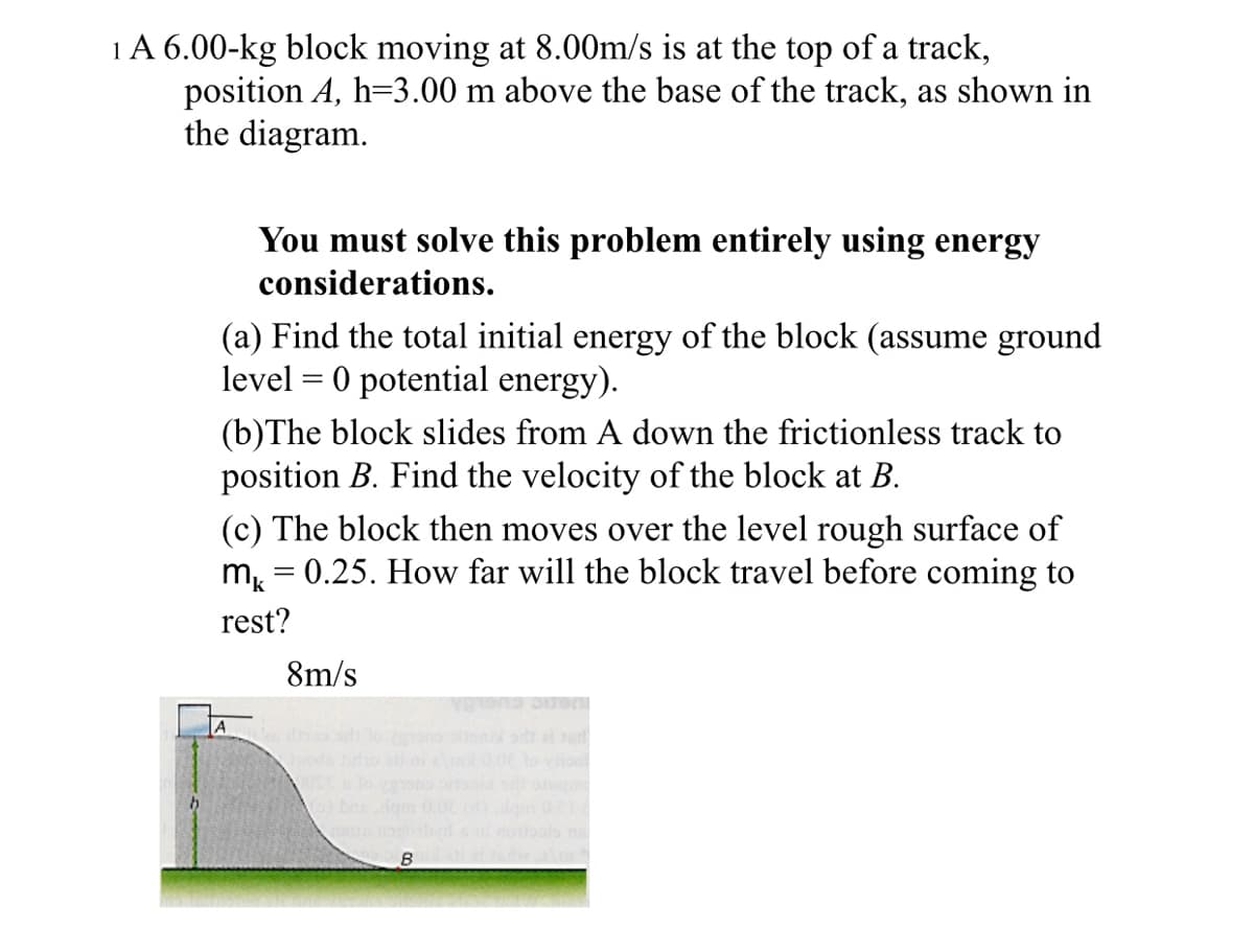 1A 6.00-kg block moving at 8.00m/s is at the top of a track,
position A, h=3.00 m above the base of the track, as shown in
the diagram.
You must solve this problem entirely using energy
considerations.
(a) Find the total initial energy of the block (assume ground
level = 0 potential energy).
(b)The block slides from A down the frictionless track to
position B. Find the velocity of the block at B.
(c) The block then moves over the level rough surface of
m, = 0.25. How far will the block travel before coming to
rest?
8m/s
A
d do no on d e
