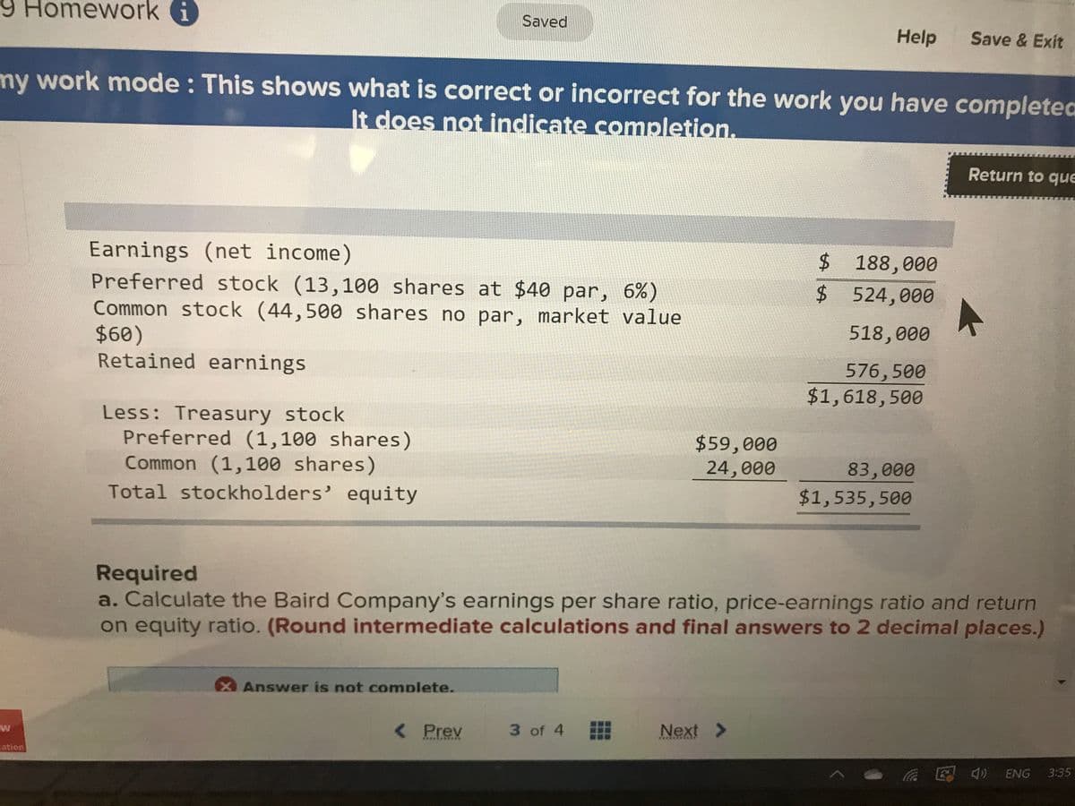 9 Homework i
Saved
Help
Save & Exit
my work mode : This shows what is correct or incorrect for the work you have completed
It does not indicate completion.
Return to que
Earnings (net income)
Preferred stock (13,100 shares at $40 par, 6%)
Common stock (44,500 shares no par, market value
$60)
Retained earnings
$188,000
$ 524,000
518,000
576,500
$1,618,500
Less: Treasury stock
Preferred (1,100 shares)
Common (1,100 shares)
$59,000
24,000
83,000
$1,535,500
Total stockholders' equity
Required
a. Calculate the Baird Company's earnings per share ratio, price-earnings ratio and return
on equity ratio. (Round intermediate calculations and final answers to 2 decimal places.)
Answer is not complete.
W
< Prev
3 of 4
Next >
...*.
ation
- a E 4) ENG
3:35
