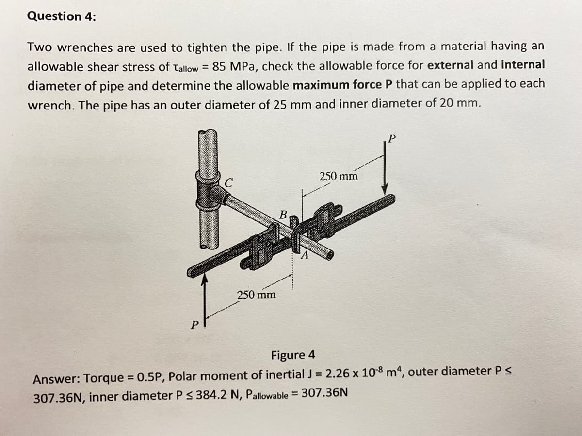 Question 4:
Two wrenches are used to tighten the pipe. If the pipe is made from a material having an
allowable shear stress of Tallow = 85 MPa, check the allowable force for external and internal
diameter of pipe and determine the allowable maximum force P that can be applied to each
wrench. The pipe has an outer diameter of 25 mm and inner diameter of 20 mm.
250 mm
B
250 mm
Figure 4
Answer: Torque = 0.5P, Polar moment of inertial J = 2.26 x 108 m4, outer diameter PS
%3D
307.36N, inner diameter P S 384.2 N, Pallowable = 307.36N
