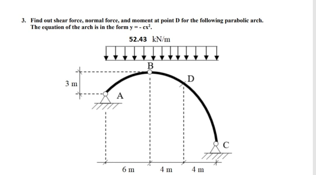 3. Find out shear force, normal force, and moment at point D for the following parabolic arch.
The equation of the arch is in the form y = - cx².
52.43 kN/m
B
3 m
6 m
4 m
4 m
