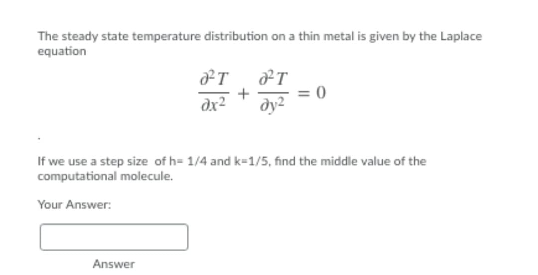 The steady state temperature distribution on a thin metal is given by the Laplace
equation
+
= 0
dx2
dy2
If we use a step size of h= 1/4 and k=1/5, find the middle value of the
computational molecule.
Your Answer:
Answer
