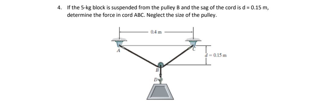 4.
If the 5-kg block is suspended from the pulley B and the sag of the cord is d = 0.15 m,
determine the force in cord ABC. Neglect the size of the pulley.
0.4 m
B
D
d = 0.15 m