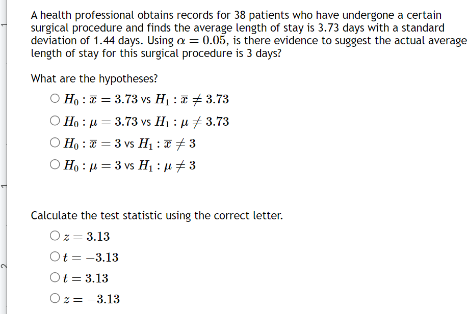 A health professional obtains records for 38 patients who have undergone a certain
surgical procedure and finds the average length of stay is 3.73 days with a standard
deviation of 1.44 days. Using a = 0.05, is there evidence to suggest the actual average
length of stay for this surgical procedure is 3 days?
What are the hypotheses?
O Ho: x= 3.73 vs H₁ : 3.73
☎ ‡
Ο Ηo : μ
= 3.73 vs H₁ : µ ‡ 3.73
O Ho: = 3 vs H₁ : x ‡ 3
Hoμ = 3 vs H₁ : µ ‡ 3
Calculate the test statistic using the correct letter.
Oz = 3.13
Ot=-3.13
Ot = 3.13
Oz = -3.13