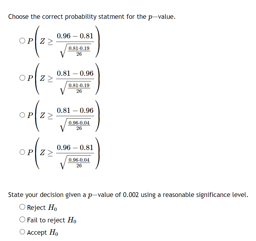 Choose the correct probability statment for the p-value.
ΟΡΙΖ>
ΟΡΙΖ>
ΟΡΙΖ>
ΟΡΙΖ>
0.96 0.81
0.81-0.19
26
0.81 0.96
0.81.0.19
26
0.81 - 0.96
0.96-0.04
26
0.96 - 0.81
0.96-0.04
26
State your decision given a p-value of 0.002 using a reasonable significance level.
O Reject Ho
O Fail to reject Ho
O Accept Ho