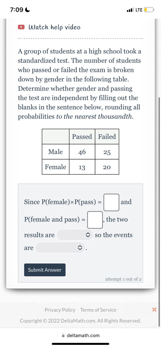 .LTE
Watch help video
A group of students at a high school took a
standardized test. The number of students
who passed or failed the exam is broken
down by gender in the following table.
Determine whether gender and passing
the test are independent by filling out the
blanks in the sentence below, rounding all
probabilities to the nearest thousandth.
Passed Failed
Male
25
Female
13
20
Since P(female)×P(pass) =
=
P(female and pass) =
results are
are
û.
7:09
Submit Answer
and
the two
so the events
attempt 1 out of 2
Privacy Policy Terms of Service
Copyright © 2022 DeltaMath.com. All Rights Reserved.
deltamath.com