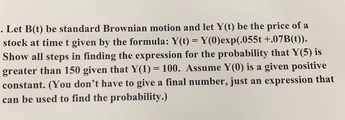 . Let B(t) be standard Brownian motion and let Y(t) be the price of a
stock at time t given by the formula: Y(t) = Y(0)exp(.055t +.07B(t)).
Show all steps in finding the expression for the probability that Y(5) is
greater than 150 given that Y(1) = 100. Assume Y(0) is a given positive
constant. (You don’t have to give a final number, just an expression that
can be used to find the probability.)
