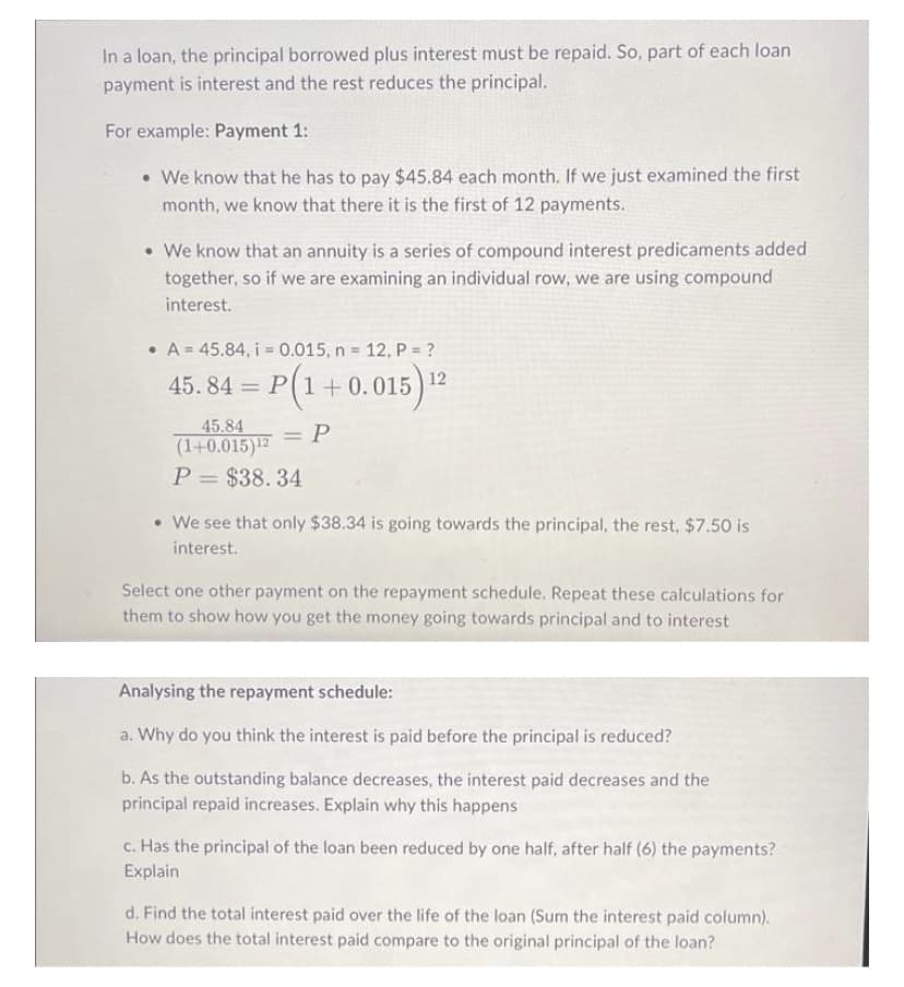 In a loan, the principal borrowed plus interest must be repaid. So, part of each loan
payment is interest and the rest reduces the principal.
For example: Payment 1:
• We know that he has to pay $45.84 each month. If we just examined the first
month, we know that there it is the first of 12 payments.
• We know that an annuity is a series of compound interest predicaments added
together, so if we are examining an individual row, we are using compound
interest.
• A = 45.84, i = 0.015, n 12, P = ?
%3D
!!
45. 84 = P(1+0.015) 2
%3D
45.84
(1+0.015)12
P = $38.34
= P
%3D
• We see that only $38.34 is going towards the principal, the rest, $7.50 is
interest.
Select one other payment on the repayment schedule, Repeat these calculations for
them to show how you get the money going towards principal and to interest
Analysing the repayment schedule:
a. Why do you think the interest is paid before the principal is reduced?
b. As the outstanding balance decreases, the interest paid decreases and the
principal repaid increases. Explain why this happens
c. Has the principal of the loan been reduced by one half, after half (6) the payments?
Explain
d. Find the total interest paid over the life of the loan (Sum the interest paid column).
How does the total interest paid compare to the original principal of the loan?
