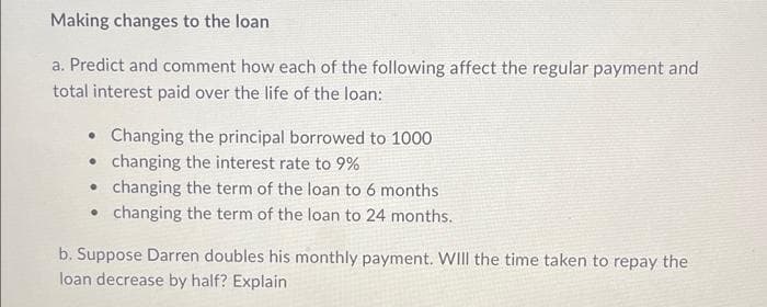 Making changes to the loan
a. Predict and comment how each of the following affect the regular payment and
total interest paid over the life of the loan:
Changing the principal borrowed to 1000
changing the interest rate to 9%
changing the term of the loan to 6 months
• changing the term of the loan to 24 months.
b. Suppose Darren doubles his monthly payment. WIll the time taken to repay the
loan decrease by half? Explain
