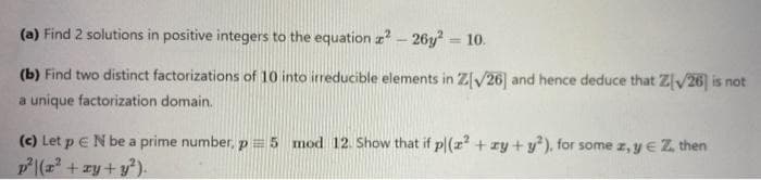 (a) Find 2 solutions in positive integers to the equation z - 26y? = 10.
%3D
(b) Find two distinct factorizations of 10 into irreducible elements in Z[V26] and hence deduce that Z[v26] is not
a unique factorization domain.
(c) Let p e N be a prime number, p=5 mod 12. Show that if p|(r + ry + y), for some z, y E Z then
P|(z + zy + y).
