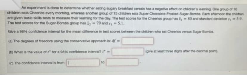 An experiment is done to determine whether eating sugary breaktant cereals has a negative effect on children's learning One group of 10
children eats Cheerios every morning, whereas another group of 15 children eats Super-Chocolate-Frosted-Sugar-Bombs. Each afternoon the chilidren
are given basic skills tests to measure their learning for the day. The test scores for the Cheerios group has i = 80 and standard deviation s5.9.
The test scores for the Sugar-Bombs group has k - 79 and s,5.1.
Give a 98% confidence intervai for the mean diference in test ncores between the children who eat Cheerios versus Sugar Bombs.
(n) The degrees of freedom using the conservative approach is: df-
(b) What is the value of r" for a 98% contidence interval? r-
(give at least three digits after the decimal pont.
(c) The confidence interval is from
to
