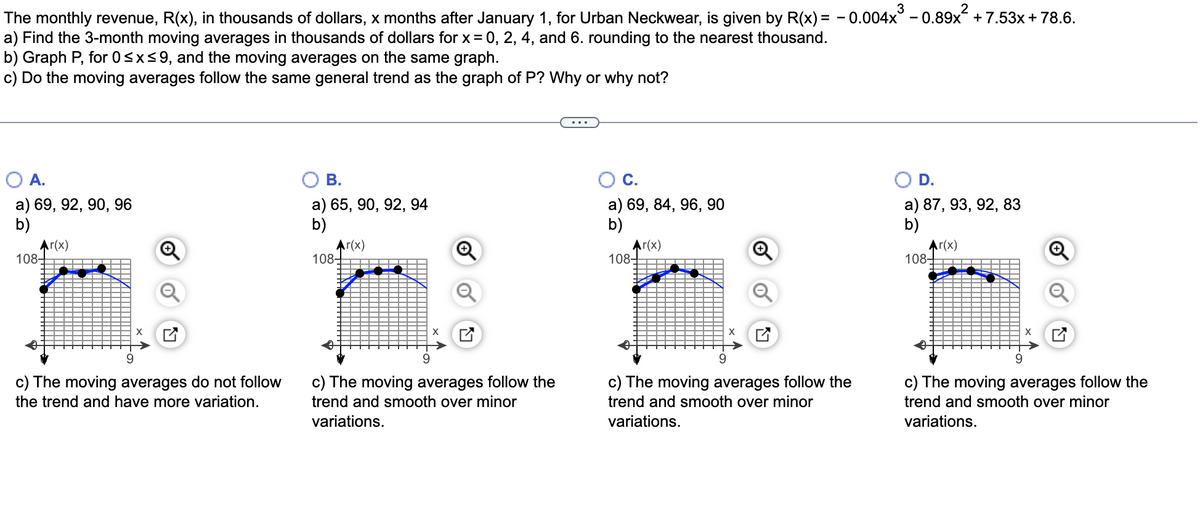 3
The monthly revenue, R(x), in thousands of dollars, x months after January 1, for Urban Neckwear, is given by R(x) = - 0.004x° - 0.89x + 7.53x+78.6.
a) Find the 3-month moving averages in thousands of dollars for x = 0, 2, 4, and 6. rounding to the nearest thousand.
b) Graph P, for 0<x<9, and the moving averages on the same graph.
c) Do the moving averages follow the same general trend as the graph of P? Why or why not?
A.
В.
С.
D.
a) 69, 92, 90, 96
b)
a) 65, 90, 92, 94
b)
a) 69, 84, 96, 90
b)
a) 87, 93, 92, 83
b)
Ar(x)
108-
Ar(x)
108-
Ar(x)
108-
Ar(x)
108
X
9.
9.
9.
c) The moving averages do not follow
c) The moving averages follow the
c) The moving averages follow the
c) The moving averages follow the
the trend and have more variation.
trend and smooth over minor
trend and smooth over minor
trend and smooth over minor
variations.
variations.
variations.
