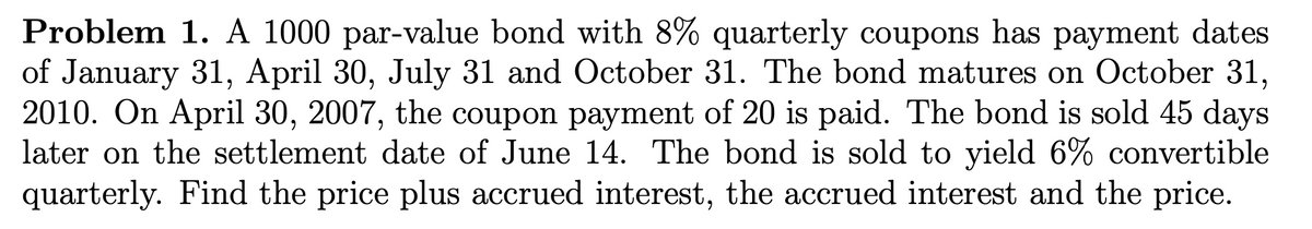 Problem 1. A 1000 par-value bond with 8% quarterly coupons has payment dates
of January 31, April 30, July 31 and October 31. The bond matures on October 31,
2010. On April 30, 2007, the coupon payment of 20 is paid. The bond is sold 45 days
later on the settlement date of June 14. The bond is sold to yield 6% convertible
quarterly. Find the price plus accrued interest, the accrued interest and the price.
