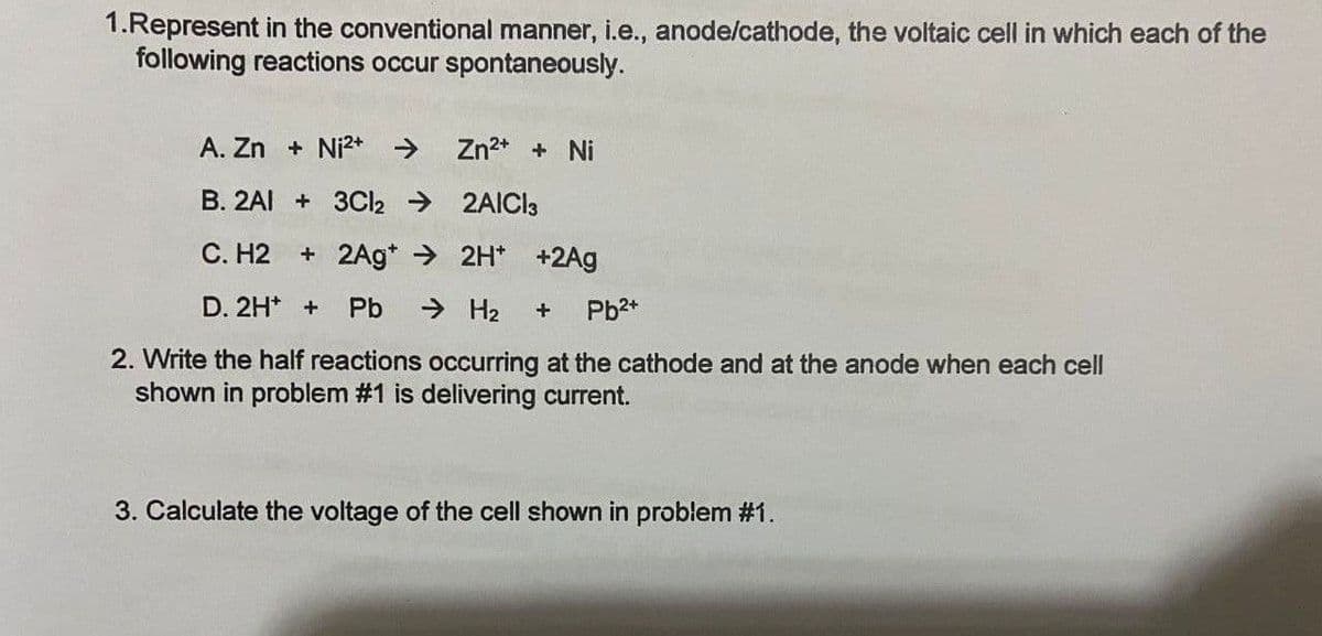 1.Represent in the conventional manner, i.e., anode/cathode, the voltaic cell in which each of the
following reactions occur spontaneously.
A. Zn + Ni2* >
Zn2* + Ni
B. 2AI + 3CI2 → 2AICI3
C. H2
+ 2Ag* > 2H* +2Ag
D. 2H* +
Pb
> H2
Pb2+
2. Write the half reactions occurring at the cathode and at the anode when each cell
shown in problem #1 is delivering current.
3. Calculate the voltage of the cell shown in problem #1.
