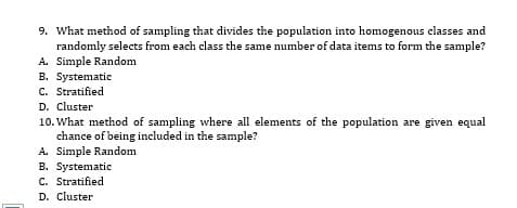9. What method of sampling that divides the population into homogenous classes and
randomly selects from each class the same number of data items to form the sample?
A. Simple Random
B. Systematic
C. Stratified
D. Cluster
10. What method of sampling where all elements of the population are given equal
chance of being included in the sample?
A. Simple Random
B. Systematic
C. Stratified
D. Cluster
