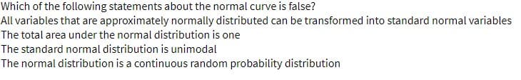 Which of the following statements about the normal curve is false?
All variables that are approximately normally distributed can be transformed into standard normal variables
The total area under the normal distribution is one
The standard normal distribution is unimodal
The normal distribution is a continuous random probability distribution
