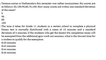 . Terence scores in Mathematics this semester was rather inconsistent. His scores are
as follows: 55,100,95,85,75,100. How many scores are within one standard deviation
of the mean?
5
95
80
100
. The time it takes for Grade 11 students in a certain school to complete a physical
fitness test is normally distributed with a mean of 15 minutes and a standard
deviation of 4 minutes. If the students who get the fastest 5% completion times will
be exempted from the additional gym work out sessions, what is the slowest time for
a student to qualify for the exemption
8.40 minutes
8.42 minutes
8.44 minutes
8.46 minutes
