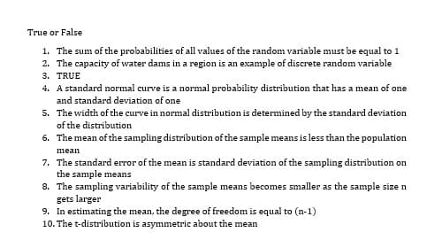 True or False
1. The sum of the probabilities of all values of the random variable must be equal to 1
2. The capacity of water dams in a region is an example of discrete random variable
3. TRUE
4. A standard normal curve is a normal probability distribution that has a mean of one
and standard deviation of one
5. The width of the curve in normal distribution is determined by the standard deviation
of the distribution
6. The mean of the sampling distribution of the sample means is less than the population
mean
7. The standard error of the mean is standard deviation of the sampling distribution on
the sample means
8. The sampling variability of the sample means becomes smaller as the sample size n
gets larger
9. In estimating the mean, the degree of freedom is equal to (n-1)
10. The t-distribution is asymmetric about the mean
