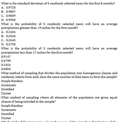What is the standard deviation of 5 randomly selected years for the first 8 months?
A. 0.9720
B. 0.9837
C. 0.9839
D. 0.9930
What is the probability of 5 randomly selected years will have an average
precipitation greater than 19 inches for the first month?
A. 0.2454
B. 0.2546
C. 0.2645
D. 0.2735
What is the probability of 5 randomly selected years will have an average
precipitation less than 17 inches for the first month?
0.9147
0.4790
0.2454
0.0853
What method of sampling that divides the population into homogenous classes and
randomly selects from each class the same number of data items to form the sample?
Simple Random
Systematic
Stratified
Cluster
What method of sampling where all elements of the population are given equal
chance of being included in the sample?
Simple Random
Systematic
Stratified
Cluster
