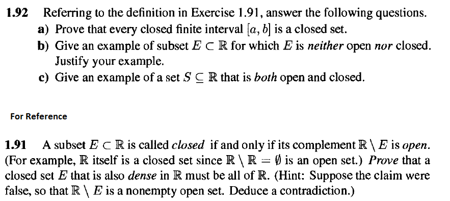 1.92
Referring to the definition in Exercise 1.91, answer the following questions.
a) Prove that every closed finite interval [a, b] is a closed set.
b) Give an example of subset ECR for which E is neither open nor closed.
Justify your example.
c) Give an example of a set SCR that is both open and closed.
For Reference
1.91
A subset E CR is called closed if and only if its complement R \ E is open.
(For example, R itself is a closed set since R \ R = Ø is an open set.) Prove that a
closed set E that is also dense in R must be all of R. (Hint: Suppose the claim were
false, so that R \ E is a nonempty open set. Deduce a contradiction.)
