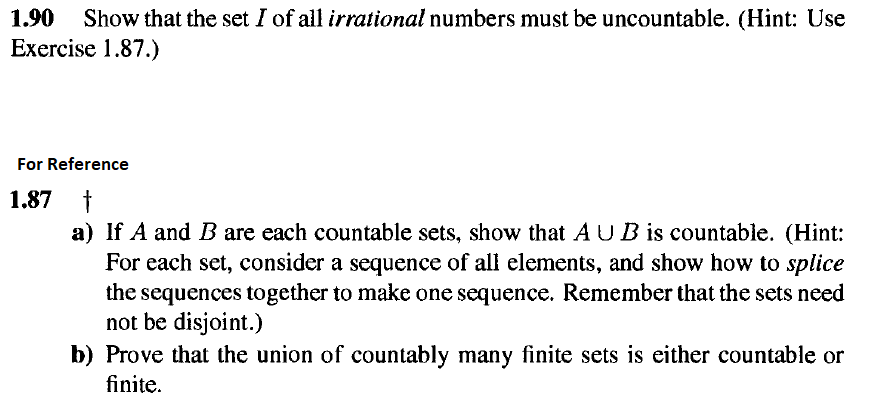 1.90
Show that the set I of all irrational numbers must be uncountable. (Hint: Use
Exercise 1.87.)
For Reference
1.87 t
a) If A and B are each countable sets, show that A UB is countable. (Hint:
For each set, consider a sequence of all elements, and show how to splice
the sequences together to make one sequence. Remember that the sets need
not be disjoint.)
b) Prove that the union of countably many finite sets is either countable or
finite.
