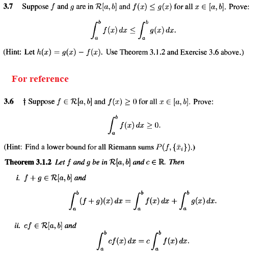 3.7 Suppose f and g are in R[a, b] and f(x) < g(x) for all r € [a, b]. Prove:
| f(2) de <
g(z) dr.
(Hint: Let h(x) = g(x) – f(x). Use Theorem 3.1.2 and Exercise 3.6 above.)
For reference
3.6 † Suppose f E Rļa, b) and f(x) > 0 for all r E [a, b). Prove:
| f(x) dx > 0.
(Hint: Find a lower bound for all Riemann sums P(f, {7;}).)
Theorem 3.1.2 Let f and g be in R[a, b} and e e R. Then
i. f+9 € R[a, b] and
(f + g)(x) dx = | f(x) dx +
9(z) dz.
ii, ef E Rla, b) and
ef(r) dr = c
e f(z) der.
