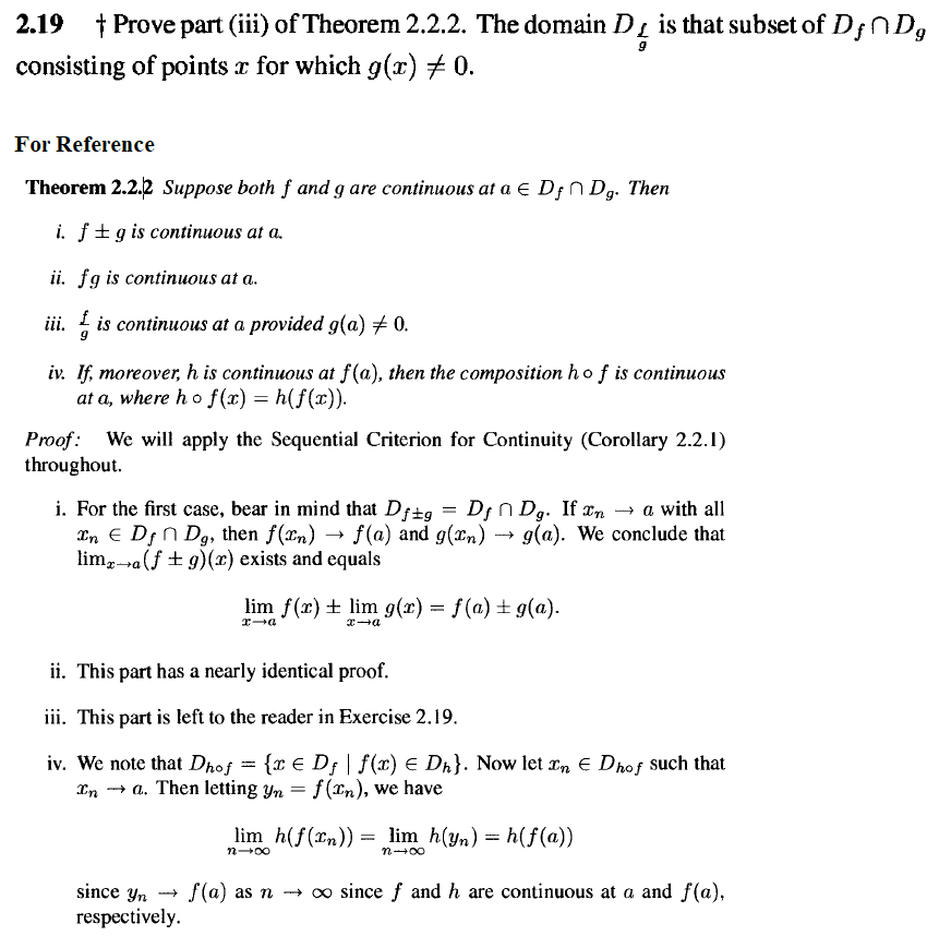 2.19 † Prove part (iii) of Theorem 2.2.2. The domain D is that subset of D;ND,
consisting of points x for which g(x) + 0.
For Reference
Theorem 2.2.2 Suppose both f and g are continuous at a e D;n Dg. Then
i. f+gis continuous at a.
ii. fg is continuous at a.
iii. is continuous at a provided g(a) # 0.
iv. If, moreover, h is continuous at f(a), then the composition ho f is continuous
at a, where ho f(x) = h(f(x)).
а,
Proof: We will apply the Sequential Criterion for Continuity (Corollary 2.2.1)
throughout.
i. For the first case, bear in mind that Df±g = Df n Dg. If xn → a with all
an E D; n Dg, then f(n) → f(a) and g(an) → g(a). We conclude that
lim,-a(f + g)(x) exists and equals
lim f(x) + lim g(x) = f(a) ± g(a).
ii. This part has a nearly identical proof.
iii. This part is left to the reader in Exercise 2.19.
iv. We note that Dhof = {x € Df | f(x) E Dh}. Now let rn E Dhof such that
In - a. Then letting yn = f(In), we have
lim h(f(rn)) = lim h(yn) = h(f(a))
I|
n-00
n+00
since yn --
f(a) as n -→ o since f and h are continuous at a and f (a),
respectively.
