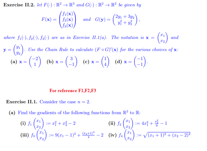 Exercise II.2. let F(.) : R² → R³ and G(): R² → R² be given by
(fi(x))
f2(x)
f3(x))
y =
9/₁
F(x) =
where f1(), f2), f3(-) are as in Exercise II.1(a). The notation is x =
(a) x =
and G(y) =
(2y1 + 3y2
y² + y²
21
I₂
Use the Chain Rule to calculate (FG)'(x) for the various choices of x:
- (₁²) (b) x = - (-³₁) (c) x =
- (4) (d) x =
For reference F1,F2, F3
Exercise II.1. Consider the case n = 2.
(a) Find the gradients of the following functions from R2 to R:
(i) f₁ (22) := x² + x² − 2
= 4x² +
(iii) f3
(ii) f₂
:=
= 9(x₁ − 1)² + (²+¹)² — 2 (iv) fa
x1
X2
(=-¹).
I1
In
x1
X₂
and
−1
== ((x₁ + 1)² + (x₂ −2)²