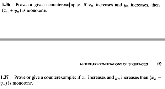 1.36 Prove or give a counterexample: If T, increases and yn increases, then
(xn + Yn) is monotone.
ALGEBRAIC COMBINATIONS OF SEQUENCES
19
1.37 Prove or give a counterexample: if r, increases and yn increases then (xn
Yn) is monotone.
