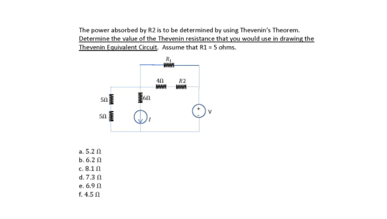 The power absorbed by R2 is to be determined by using Thevenin's Theorem.
Determine the value of the Thevenin resistance that you would use in drawing the
Thevenin Equivalent Circuit. Assume that R1 = 5 ohms.
www
R2
ww
50
a. 5.2 N
b. 6.2 N
c. 8.1 1
d. 7.3 0
e. 6.9 N
f. 4.5 N
MWM MWM
