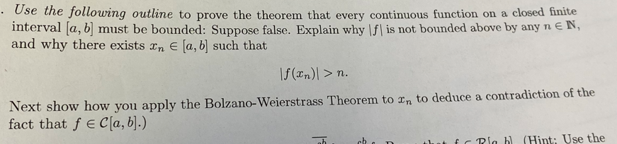 • Ose the following outline to prove the theorem that every continuous function on a closed finite
interval [a, b] must be bounded: Suppose false. Explain why |f| is not bounded above by any n EN,
and why there exists xn E [a, b] such that
|f (xn)| > n.
Next show how you apply the Bolzano-Weierstrass Theorem to rn to deduce a contradiction of the
fact that f e C [a, b].)
fc Rla b (Hint: Use the
