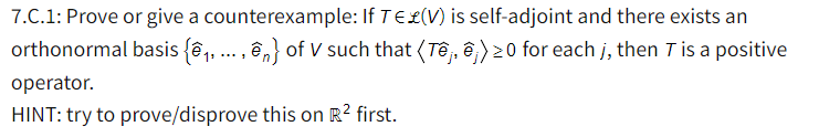 7.C.1: Prove or give a counterexample: If TE£(V) is self-adjoint and there exists an
orthonormal basis {ê, ... , ên} of V such that (Tê, ê) 20 for each j, then T is a positive
operator.
HINT: try to prove/disprove this on R? first.
