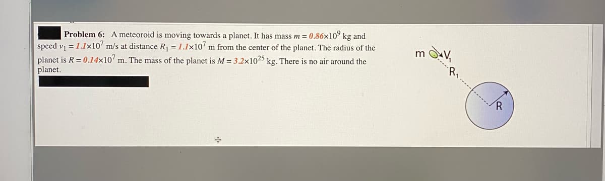Problem 6: A meteoroid is moving towards a planet. It has mass m = 0.86x10° kg and
speed v, = 1.1x10' m/s at distance R = 1.1x107 m from the center of the planet. The radius of the
planet is R = 0.14x10' m. The mass of the planet is M = 3.2x1025 kg. There is no air around the
planet.
R
