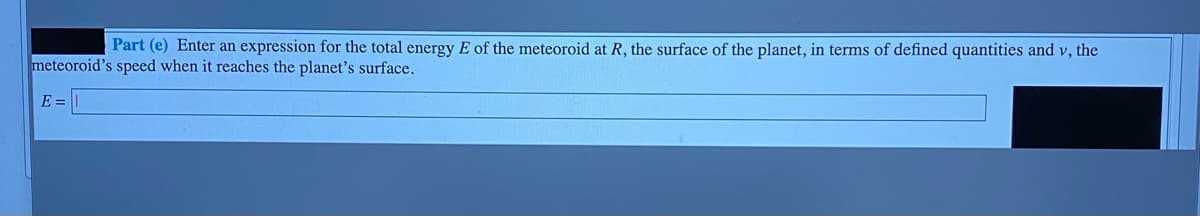 Part (e) Enter an expression for the total energy E of the meteoroid at R, the surface of the planet, in terms of defined quantities and v, the
meteoroid's speed when it reaches the planet's surface.
E =

