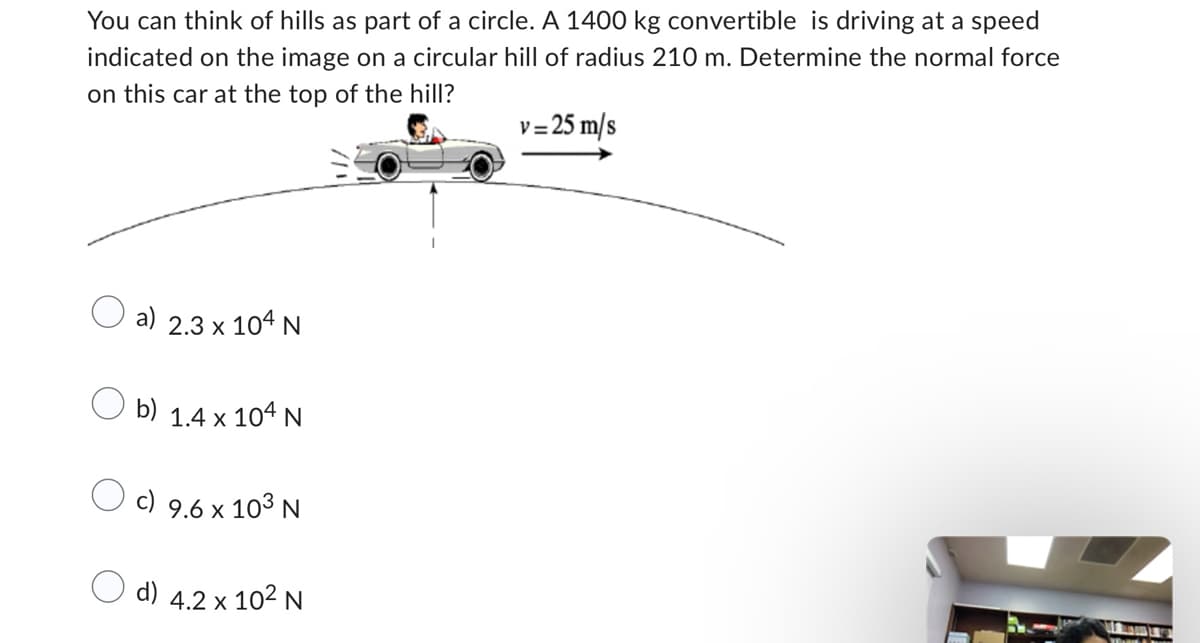 You can think of hills as part of a circle. A 1400 kg convertible is driving at a speed
indicated on the image on a circular hill of radius 210 m. Determine the normal force
on this car at the top of the hill?
v= 25 m/s
a)
2.3 x 104 N
Ob) 1.4 x 104 N
9.6 x 103 N
O d) 4.2 x 10² N
THOUT Y