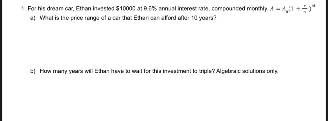 = A (1 + = ¹²
1. For his dream car, Ethan invested $10000 at 9.6% annual interest rate, compounded monthly. A =
a) What is the price range of a car that Ethan can afford after 10 years?
b) How many years will Ethan have to wait for this investment to triple? Algebraic solutions only.