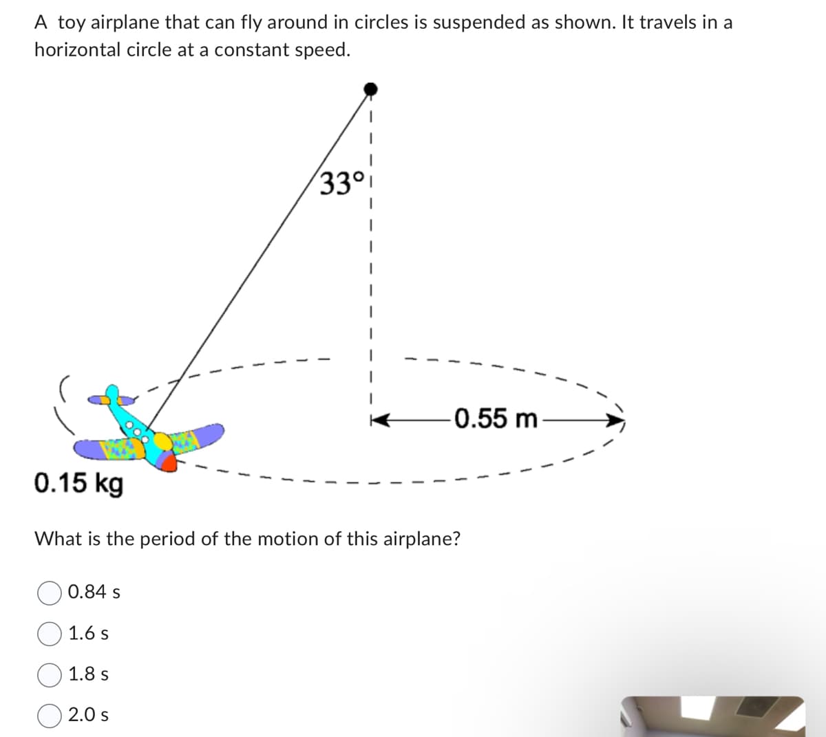 A toy airplane that can fly around in circles is suspended as shown. It travels in a
horizontal circle at a constant speed.
0.84 s
1.6 s
33°
0.15 kg
What is the period of the motion of this airplane?
1.8 s
2.0 S
-0.55 m