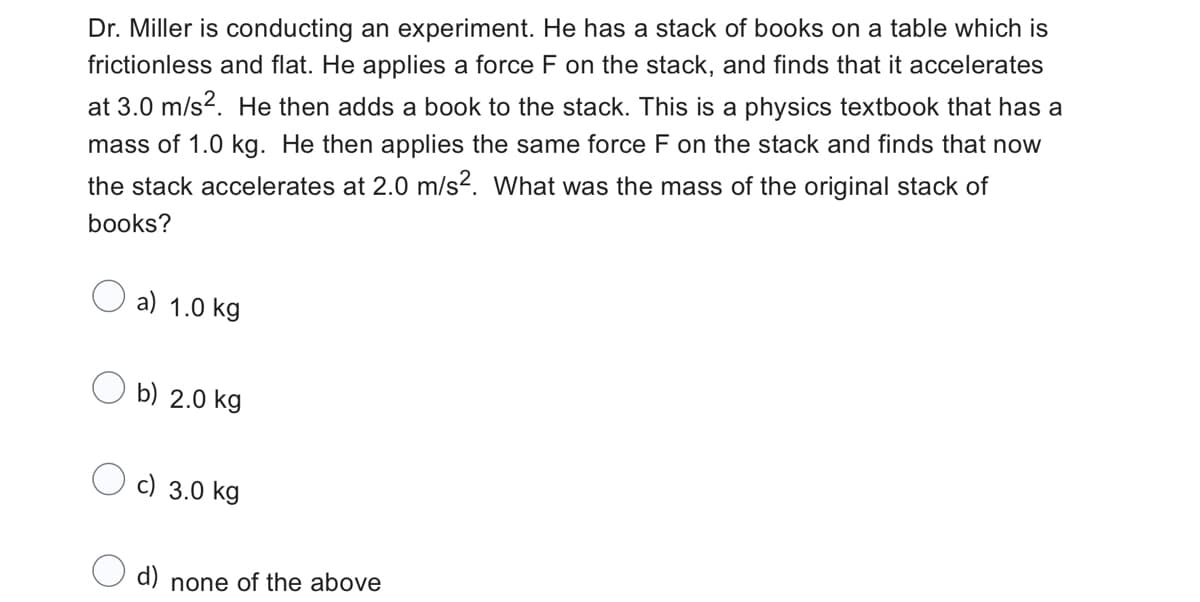 Dr. Miller is conducting an experiment. He has a stack of books on a table which is
frictionless and flat. He applies a force F on the stack, and finds that it accelerates
at 3.0 m/s². He then adds a book to the stack. This is a physics textbook that has a
mass of 1.0 kg. He then applies the same force F on the stack and finds that now
the stack accelerates at 2.0 m/s². What was the mass of the original stack of
books?
a) 1.0 kg
Ob) 2.0 kg
c) 3.0 kg
O d) none of the above