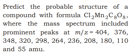 Predict the probable structure of a
compound with formula Cl,Mn,CgOg,
where the mass spectrum included
prominent peaks at m/z= 404, 376,
348, 320, 298, 264, 236, 208, 180, 110
and 55 amu.

