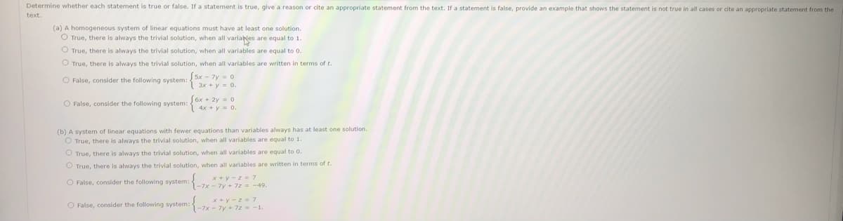 Determine whether each statement is true or false. If a statement is true, give a reason or cite an appropriate statement from the text. If a statement is false, provide an example that shows the statement is not true in all cases or cite an appropriate statement from the
text.
(a) A homogeneous system of linear equations must have at least
solution.
O True, there is always the trivial solution, when all variables are equal to 1.
O True, there is always the trivial solution, when all variables are equal to 0.
O True, there is always the trivial solution, when all variables are written in terms of t.
O False, consider the following system:5x - 7y = 0
3x + y = 0.
6x + 2y = 0
O False, consider the following system:
4x + y = 0.
(b) A system of linear equations with fewer equations than variables always has at least one solution.
O True, there is always the trivial solution, when all variables are equal to 1.
O True, there is always the trivial solution, when all variables are equal to 0.
O True, there is always the trivial solution, when all variables are written in terms of t.
x + y - z = 7
O False, consider the following system: 1-7x - 7y + 72= -49.
x + y - z = 7
-7x - 7y + 7z -1.
O False, consider the following system:
