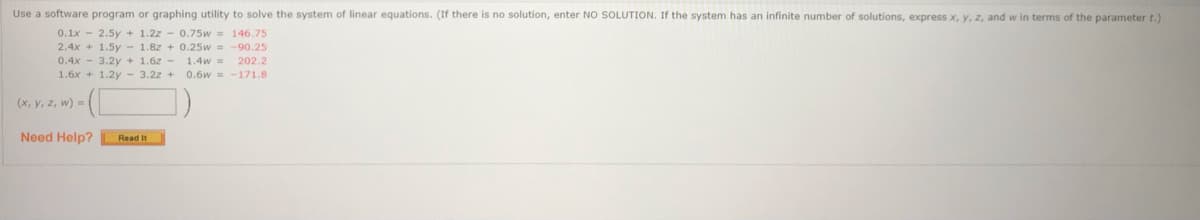 Use a software program or graphing utility to solve the system of linear equations. (If there is no solution, enter NO SOLUTION. If the system has an infinite number of solutions, express x, y, z, and w in terms of the parameter t.)
0.1x
2.5y + 1.2z - 0.75w 146.75
2.4x + 1.5y - 1.8z + 0.25w =
0.4x - 3.2y + 1.62 -
1.6x + 1.2y - 3.2z +
90.25
1.4w
202.2
0.6w = -171.8
(x, y, z, w) =
Need Help?
Read It
