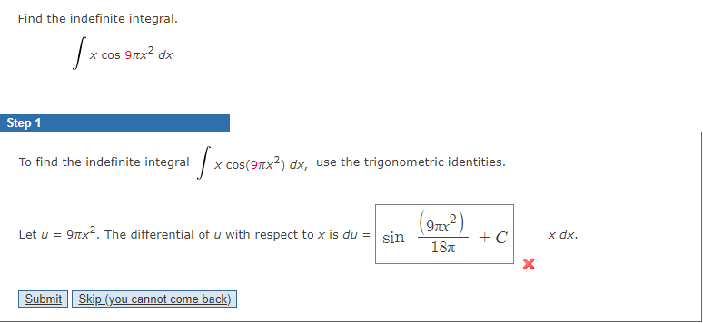Find the indefinite integral.
|x cos 9nx? dx
х сos
Step 1
To find the indefinite integral
x cos(9Tx?) dx, use the trigonometric identities.
(9rx²)
sin
Let u = 9nx2. The differential of u with respect to x is du =
+ C
18л
x dx.
Submit Skip (you cannot come back)
