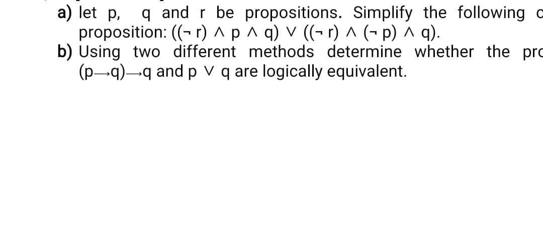 a) let p
q and r be propositions. Simplify the following o
proposition: ((r) ^ p ^ q) v ((- r) ^ (− p) ^ q).
b) Using two different methods determine whether the pro
(p→q)→q and p V q are logically equivalent.
